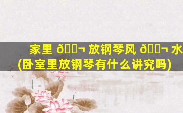 家里 🐬 放钢琴风 🐬 水(卧室里放钢琴有什么讲究吗)